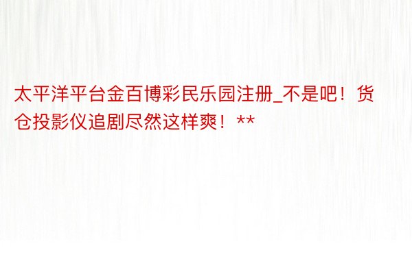 太平洋平台金百博彩民乐园注册_不是吧！货仓投影仪追剧尽然这样爽！**