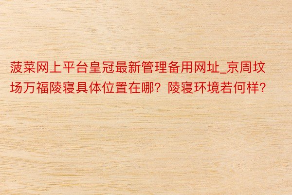 菠菜网上平台皇冠最新管理备用网址_京周坟场万福陵寝具体位置在哪？陵寝环境若何样？