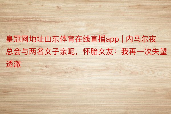 皇冠网地址山东体育在线直播app | 内马尔夜总会与两名女子亲昵，怀胎女友：我再一次失望透澈