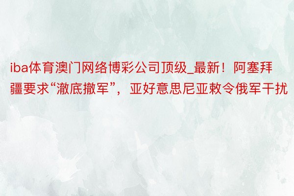 iba体育澳门网络博彩公司顶级_最新！阿塞拜疆要求“澈底撤军”，亚好意思尼亚敕令俄军干扰
