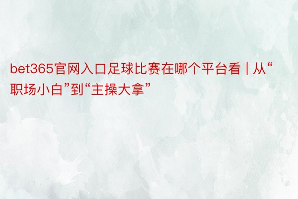 bet365官网入口足球比赛在哪个平台看 | 从“职场小白”到“主操大拿”