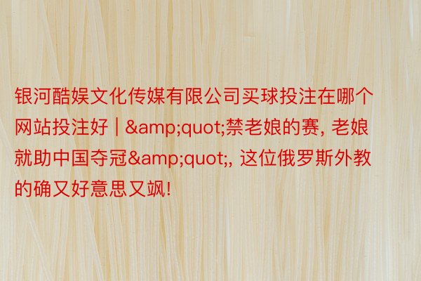 银河酷娱文化传媒有限公司买球投注在哪个网站投注好 | &quot;禁老娘的赛, 老娘就助中国夺冠&quot;, 这位俄罗斯外教的确又好意思又飒!
