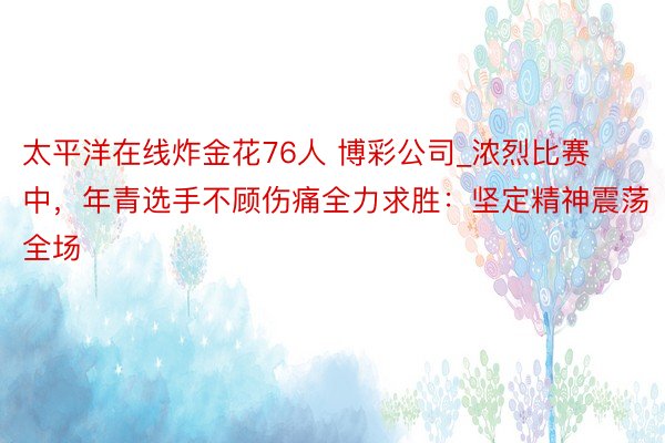 太平洋在线炸金花76人 博彩公司_浓烈比赛中，年青选手不顾伤痛全力求胜：坚定精神震荡全场