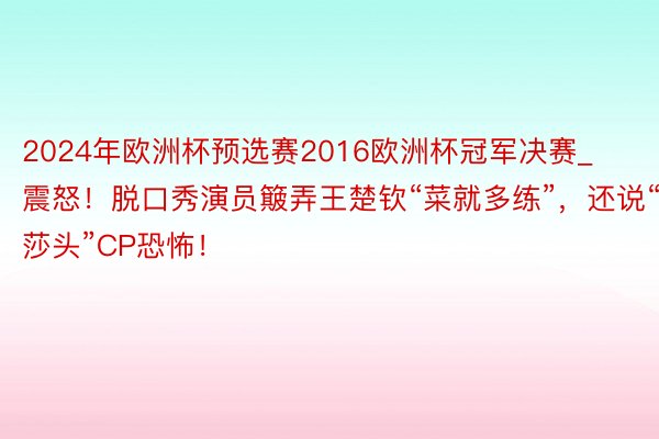 2024年欧洲杯预选赛2016欧洲杯冠军决赛_震怒！脱口秀演员簸弄王楚钦“菜就多练”，还说“莎头”CP恐怖！