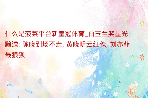 什么是菠菜平台新皇冠体育_白玉兰奖星光黯澹: 陈晓到场不走, 黄晓明云红毯, 刘亦菲最狼狈