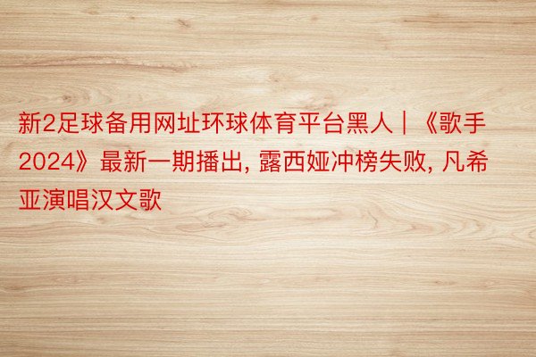 新2足球备用网址环球体育平台黑人 | 《歌手2024》最新一期播出, 露西娅冲榜失败, 凡希亚演唱汉文歌