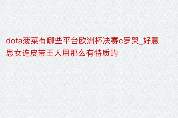 dota菠菜有哪些平台欧洲杯决赛c罗哭_好意思女连皮带王人用那么有特质的