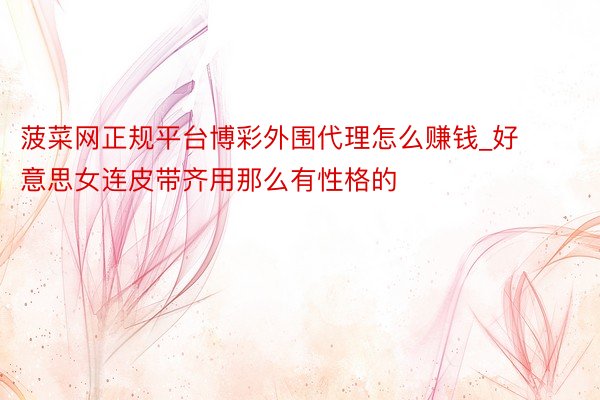菠菜网正规平台博彩外围代理怎么赚钱_好意思女连皮带齐用那么有性格的