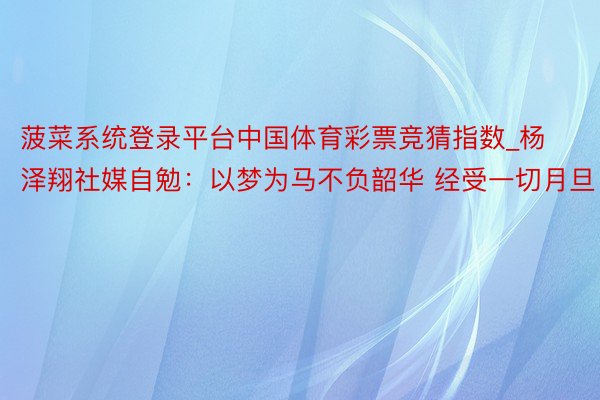 菠菜系统登录平台中国体育彩票竞猜指数_杨泽翔社媒自勉：以梦为马不负韶华 经受一切月旦