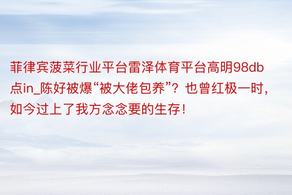 菲律宾菠菜行业平台雷泽体育平台高明98db点in_陈好被爆“被大佬包养”？也曾红极一时，如今过上了我方念念要的生存！