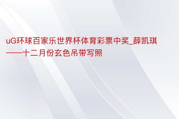 uG环球百家乐世界杯体育彩票中奖_薛凯琪——十二月份玄色吊带写照