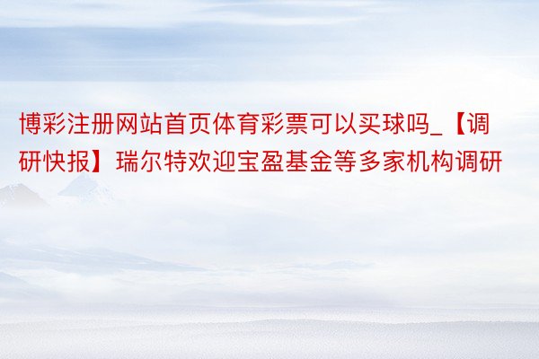 博彩注册网站首页体育彩票可以买球吗_【调研快报】瑞尔特欢迎宝盈基金等多家机构调研