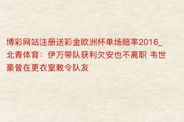 博彩网站注册送彩金欧洲杯单场赔率2016_北青体育：伊万带队获利欠安也不离职 韦世豪曾在更衣室敕令队友