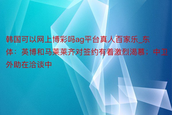 韩国可以网上博彩吗ag平台真人百家乐_东体：英博和马莱莱齐对签约有着激烈渴慕；中卫外助在洽谈中