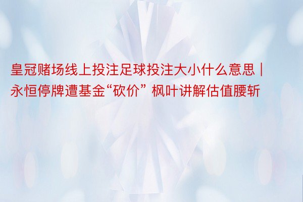 皇冠赌场线上投注足球投注大小什么意思 | 永恒停牌遭基金“砍价” 枫叶讲解估值腰斩
