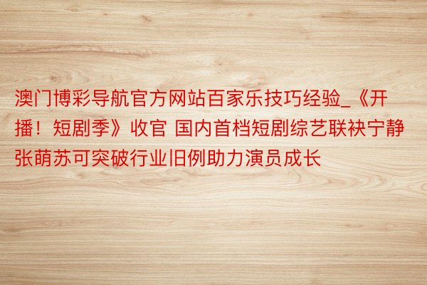 澳门博彩导航官方网站百家乐技巧经验_《开播！短剧季》收官 国内首档短剧综艺联袂宁静张萌苏可突破行业旧例助力演员成长