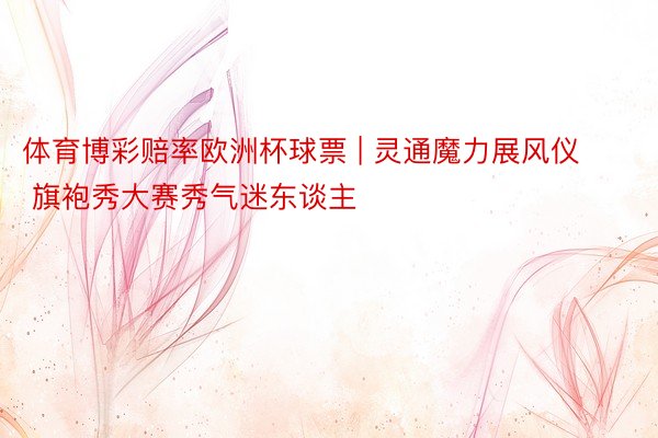 体育博彩赔率欧洲杯球票 | 灵通魔力展风仪 旗袍秀大赛秀气迷东谈主