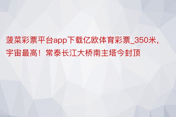 菠菜彩票平台app下载亿欧体育彩票_350米，宇宙最高！常泰长江大桥南主塔今封顶