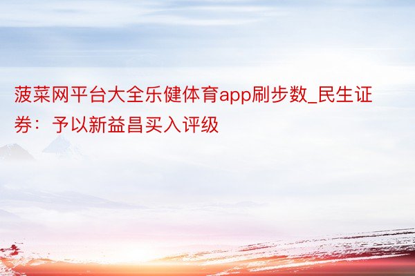 菠菜网平台大全乐健体育app刷步数_民生证券：予以新益昌买入评级